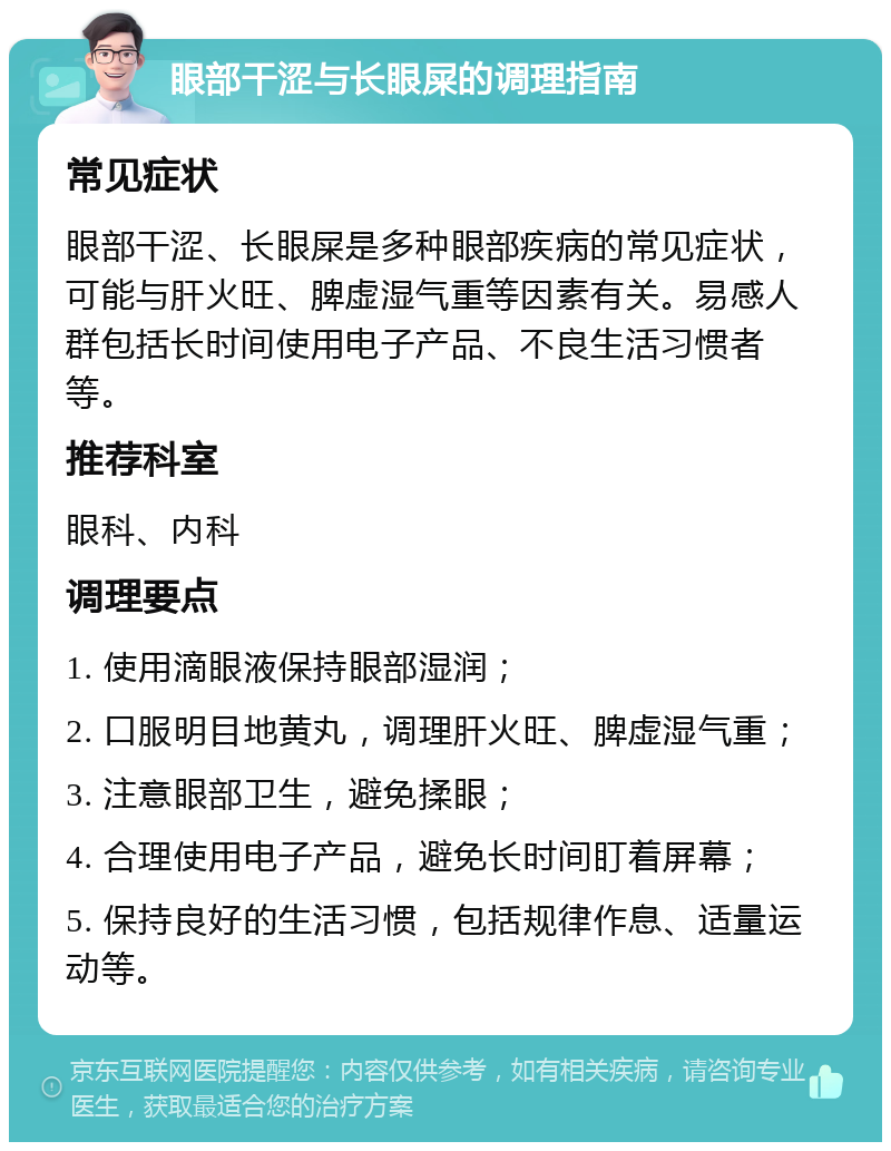 眼部干涩与长眼屎的调理指南 常见症状 眼部干涩、长眼屎是多种眼部疾病的常见症状，可能与肝火旺、脾虚湿气重等因素有关。易感人群包括长时间使用电子产品、不良生活习惯者等。 推荐科室 眼科、内科 调理要点 1. 使用滴眼液保持眼部湿润； 2. 口服明目地黄丸，调理肝火旺、脾虚湿气重； 3. 注意眼部卫生，避免揉眼； 4. 合理使用电子产品，避免长时间盯着屏幕； 5. 保持良好的生活习惯，包括规律作息、适量运动等。