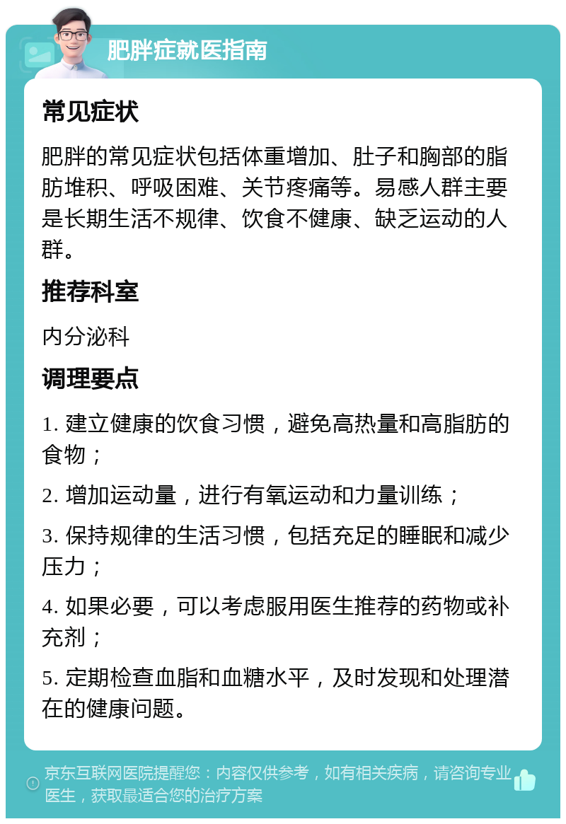 肥胖症就医指南 常见症状 肥胖的常见症状包括体重增加、肚子和胸部的脂肪堆积、呼吸困难、关节疼痛等。易感人群主要是长期生活不规律、饮食不健康、缺乏运动的人群。 推荐科室 内分泌科 调理要点 1. 建立健康的饮食习惯，避免高热量和高脂肪的食物； 2. 增加运动量，进行有氧运动和力量训练； 3. 保持规律的生活习惯，包括充足的睡眠和减少压力； 4. 如果必要，可以考虑服用医生推荐的药物或补充剂； 5. 定期检查血脂和血糖水平，及时发现和处理潜在的健康问题。