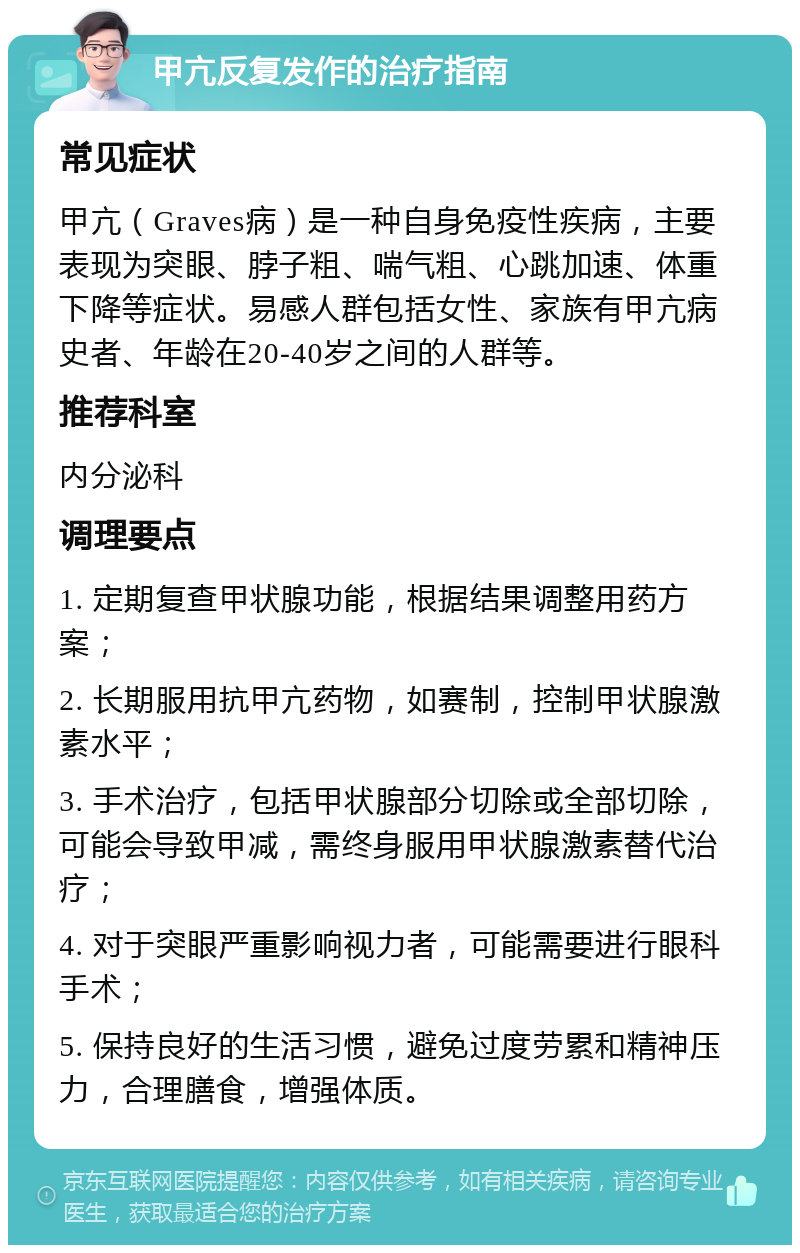 甲亢反复发作的治疗指南 常见症状 甲亢（Graves病）是一种自身免疫性疾病，主要表现为突眼、脖子粗、喘气粗、心跳加速、体重下降等症状。易感人群包括女性、家族有甲亢病史者、年龄在20-40岁之间的人群等。 推荐科室 内分泌科 调理要点 1. 定期复查甲状腺功能，根据结果调整用药方案； 2. 长期服用抗甲亢药物，如赛制，控制甲状腺激素水平； 3. 手术治疗，包括甲状腺部分切除或全部切除，可能会导致甲减，需终身服用甲状腺激素替代治疗； 4. 对于突眼严重影响视力者，可能需要进行眼科手术； 5. 保持良好的生活习惯，避免过度劳累和精神压力，合理膳食，增强体质。