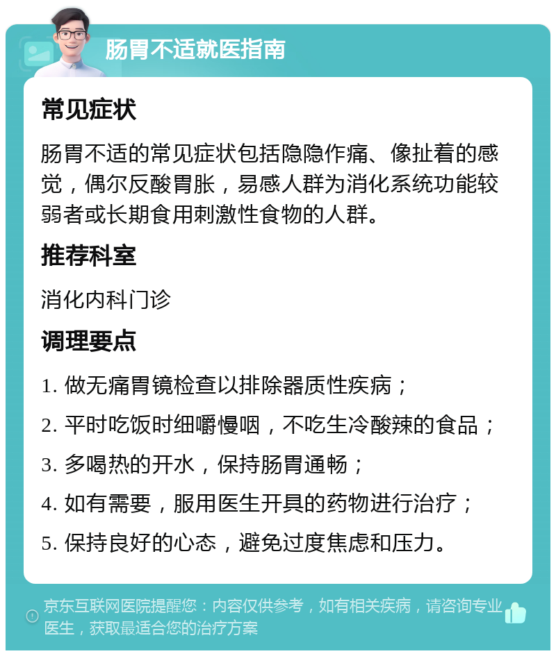 肠胃不适就医指南 常见症状 肠胃不适的常见症状包括隐隐作痛、像扯着的感觉，偶尔反酸胃胀，易感人群为消化系统功能较弱者或长期食用刺激性食物的人群。 推荐科室 消化内科门诊 调理要点 1. 做无痛胃镜检查以排除器质性疾病； 2. 平时吃饭时细嚼慢咽，不吃生冷酸辣的食品； 3. 多喝热的开水，保持肠胃通畅； 4. 如有需要，服用医生开具的药物进行治疗； 5. 保持良好的心态，避免过度焦虑和压力。