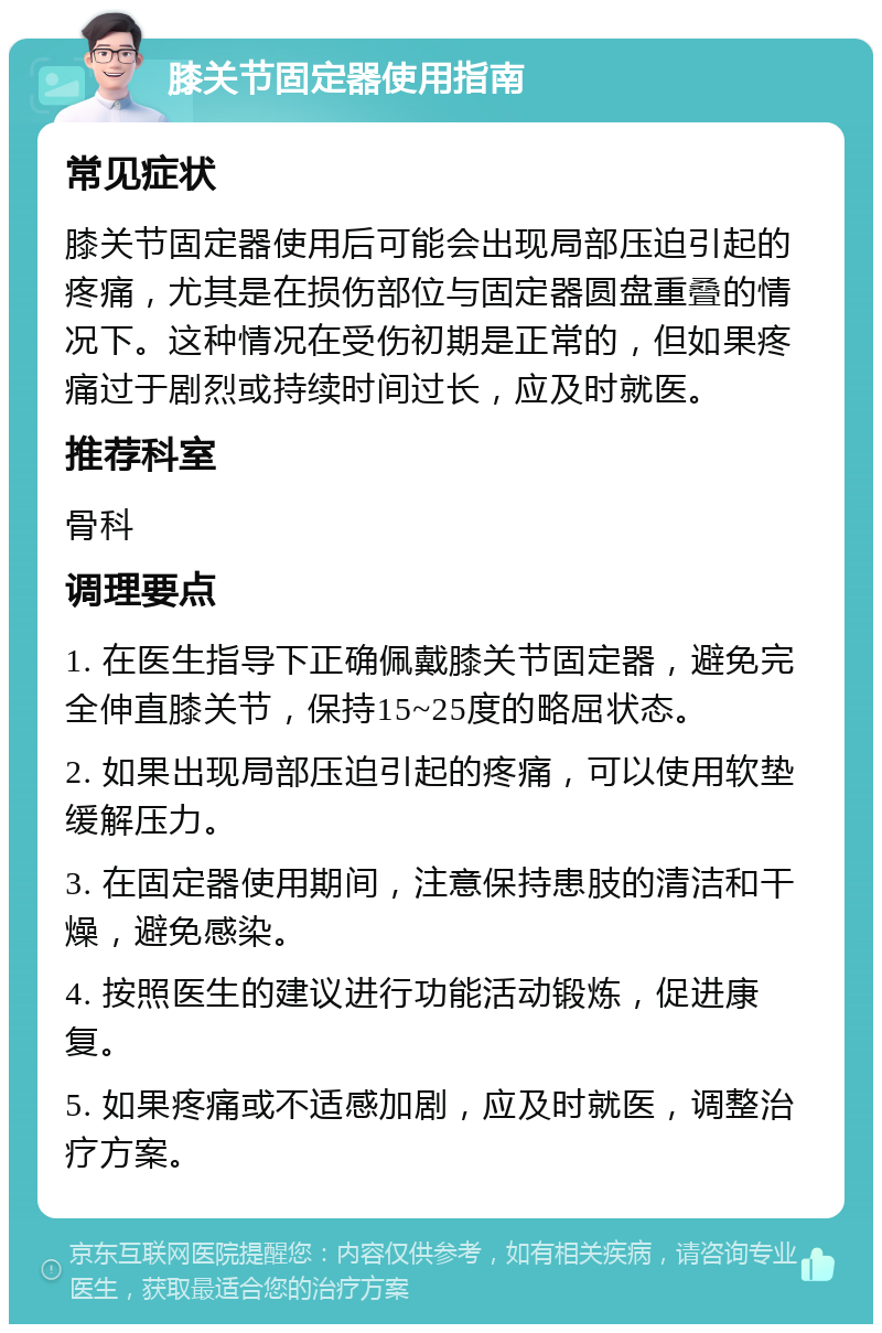 膝关节固定器使用指南 常见症状 膝关节固定器使用后可能会出现局部压迫引起的疼痛，尤其是在损伤部位与固定器圆盘重叠的情况下。这种情况在受伤初期是正常的，但如果疼痛过于剧烈或持续时间过长，应及时就医。 推荐科室 骨科 调理要点 1. 在医生指导下正确佩戴膝关节固定器，避免完全伸直膝关节，保持15~25度的略屈状态。 2. 如果出现局部压迫引起的疼痛，可以使用软垫缓解压力。 3. 在固定器使用期间，注意保持患肢的清洁和干燥，避免感染。 4. 按照医生的建议进行功能活动锻炼，促进康复。 5. 如果疼痛或不适感加剧，应及时就医，调整治疗方案。