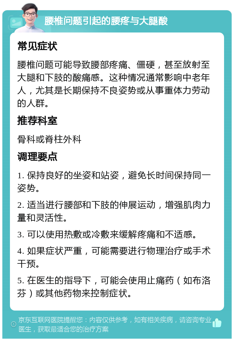 腰椎问题引起的腰疼与大腿酸 常见症状 腰椎问题可能导致腰部疼痛、僵硬，甚至放射至大腿和下肢的酸痛感。这种情况通常影响中老年人，尤其是长期保持不良姿势或从事重体力劳动的人群。 推荐科室 骨科或脊柱外科 调理要点 1. 保持良好的坐姿和站姿，避免长时间保持同一姿势。 2. 适当进行腰部和下肢的伸展运动，增强肌肉力量和灵活性。 3. 可以使用热敷或冷敷来缓解疼痛和不适感。 4. 如果症状严重，可能需要进行物理治疗或手术干预。 5. 在医生的指导下，可能会使用止痛药（如布洛芬）或其他药物来控制症状。