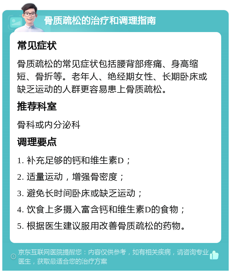 骨质疏松的治疗和调理指南 常见症状 骨质疏松的常见症状包括腰背部疼痛、身高缩短、骨折等。老年人、绝经期女性、长期卧床或缺乏运动的人群更容易患上骨质疏松。 推荐科室 骨科或内分泌科 调理要点 1. 补充足够的钙和维生素D； 2. 适量运动，增强骨密度； 3. 避免长时间卧床或缺乏运动； 4. 饮食上多摄入富含钙和维生素D的食物； 5. 根据医生建议服用改善骨质疏松的药物。