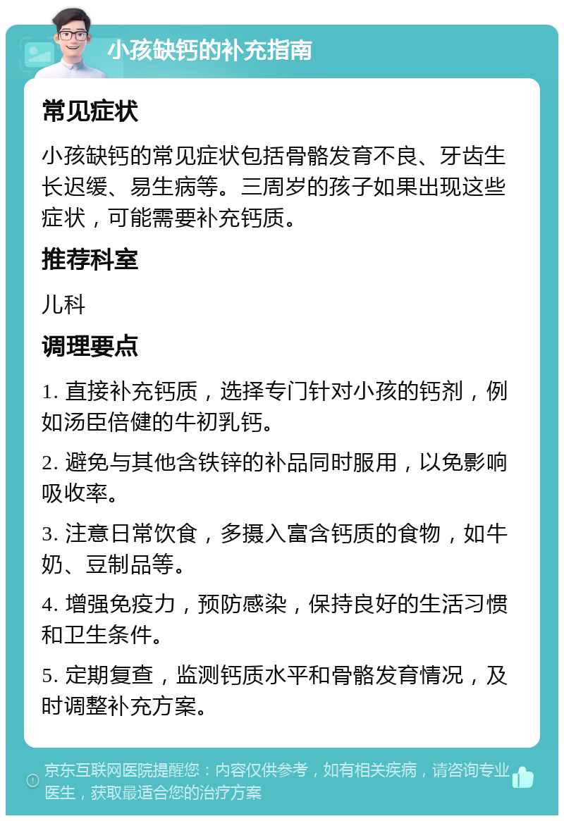 小孩缺钙的补充指南 常见症状 小孩缺钙的常见症状包括骨骼发育不良、牙齿生长迟缓、易生病等。三周岁的孩子如果出现这些症状，可能需要补充钙质。 推荐科室 儿科 调理要点 1. 直接补充钙质，选择专门针对小孩的钙剂，例如汤臣倍健的牛初乳钙。 2. 避免与其他含铁锌的补品同时服用，以免影响吸收率。 3. 注意日常饮食，多摄入富含钙质的食物，如牛奶、豆制品等。 4. 增强免疫力，预防感染，保持良好的生活习惯和卫生条件。 5. 定期复查，监测钙质水平和骨骼发育情况，及时调整补充方案。