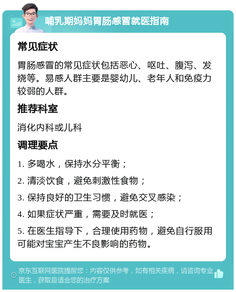 哺乳期妈妈胃肠感冒就医指南 常见症状 胃肠感冒的常见症状包括恶心、呕吐、腹泻、发烧等。易感人群主要是婴幼儿、老年人和免疫力较弱的人群。 推荐科室 消化内科或儿科 调理要点 1. 多喝水，保持水分平衡； 2. 清淡饮食，避免刺激性食物； 3. 保持良好的卫生习惯，避免交叉感染； 4. 如果症状严重，需要及时就医； 5. 在医生指导下，合理使用药物，避免自行服用可能对宝宝产生不良影响的药物。