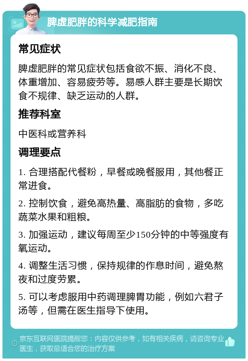 脾虚肥胖的科学减肥指南 常见症状 脾虚肥胖的常见症状包括食欲不振、消化不良、体重增加、容易疲劳等。易感人群主要是长期饮食不规律、缺乏运动的人群。 推荐科室 中医科或营养科 调理要点 1. 合理搭配代餐粉，早餐或晚餐服用，其他餐正常进食。 2. 控制饮食，避免高热量、高脂肪的食物，多吃蔬菜水果和粗粮。 3. 加强运动，建议每周至少150分钟的中等强度有氧运动。 4. 调整生活习惯，保持规律的作息时间，避免熬夜和过度劳累。 5. 可以考虑服用中药调理脾胃功能，例如六君子汤等，但需在医生指导下使用。