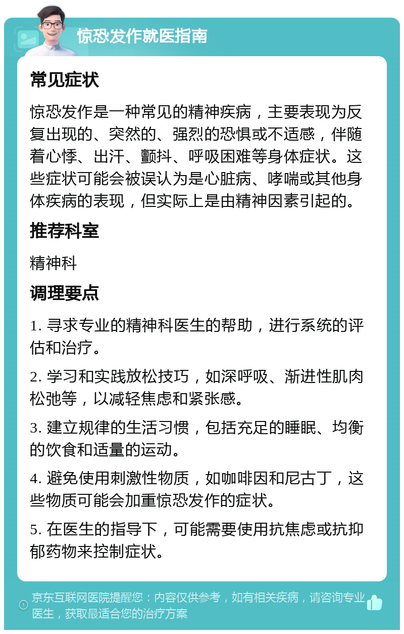 惊恐发作就医指南 常见症状 惊恐发作是一种常见的精神疾病，主要表现为反复出现的、突然的、强烈的恐惧或不适感，伴随着心悸、出汗、颤抖、呼吸困难等身体症状。这些症状可能会被误认为是心脏病、哮喘或其他身体疾病的表现，但实际上是由精神因素引起的。 推荐科室 精神科 调理要点 1. 寻求专业的精神科医生的帮助，进行系统的评估和治疗。 2. 学习和实践放松技巧，如深呼吸、渐进性肌肉松弛等，以减轻焦虑和紧张感。 3. 建立规律的生活习惯，包括充足的睡眠、均衡的饮食和适量的运动。 4. 避免使用刺激性物质，如咖啡因和尼古丁，这些物质可能会加重惊恐发作的症状。 5. 在医生的指导下，可能需要使用抗焦虑或抗抑郁药物来控制症状。