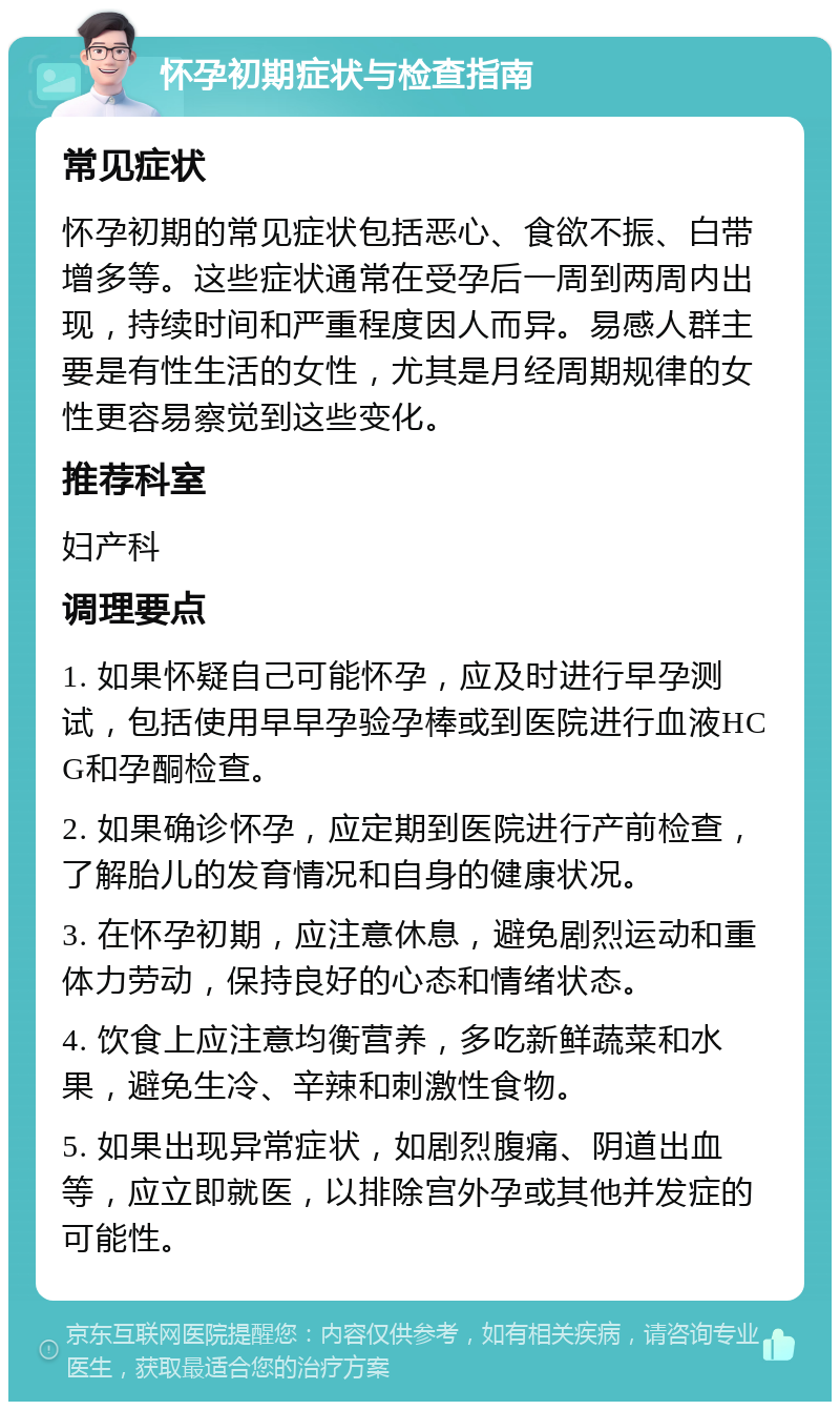 怀孕初期症状与检查指南 常见症状 怀孕初期的常见症状包括恶心、食欲不振、白带增多等。这些症状通常在受孕后一周到两周内出现，持续时间和严重程度因人而异。易感人群主要是有性生活的女性，尤其是月经周期规律的女性更容易察觉到这些变化。 推荐科室 妇产科 调理要点 1. 如果怀疑自己可能怀孕，应及时进行早孕测试，包括使用早早孕验孕棒或到医院进行血液HCG和孕酮检查。 2. 如果确诊怀孕，应定期到医院进行产前检查，了解胎儿的发育情况和自身的健康状况。 3. 在怀孕初期，应注意休息，避免剧烈运动和重体力劳动，保持良好的心态和情绪状态。 4. 饮食上应注意均衡营养，多吃新鲜蔬菜和水果，避免生冷、辛辣和刺激性食物。 5. 如果出现异常症状，如剧烈腹痛、阴道出血等，应立即就医，以排除宫外孕或其他并发症的可能性。