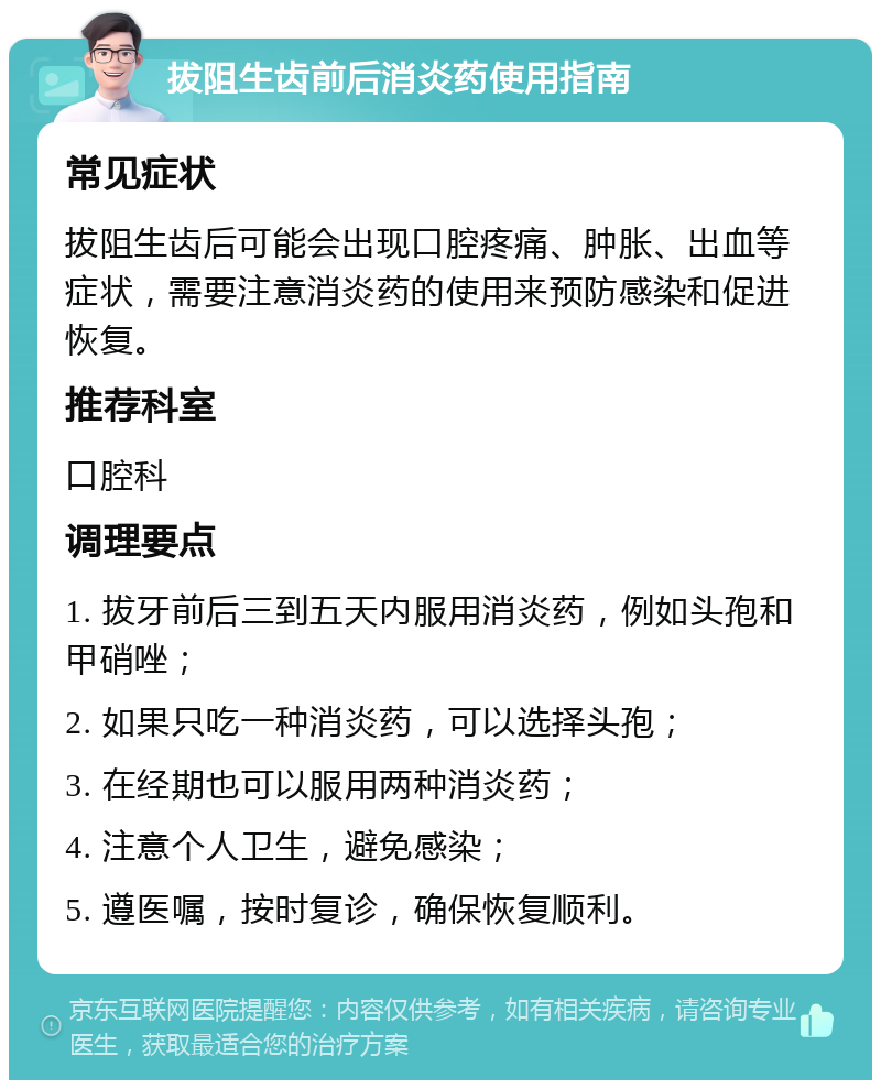 拔阻生齿前后消炎药使用指南 常见症状 拔阻生齿后可能会出现口腔疼痛、肿胀、出血等症状，需要注意消炎药的使用来预防感染和促进恢复。 推荐科室 口腔科 调理要点 1. 拔牙前后三到五天内服用消炎药，例如头孢和甲硝唑； 2. 如果只吃一种消炎药，可以选择头孢； 3. 在经期也可以服用两种消炎药； 4. 注意个人卫生，避免感染； 5. 遵医嘱，按时复诊，确保恢复顺利。