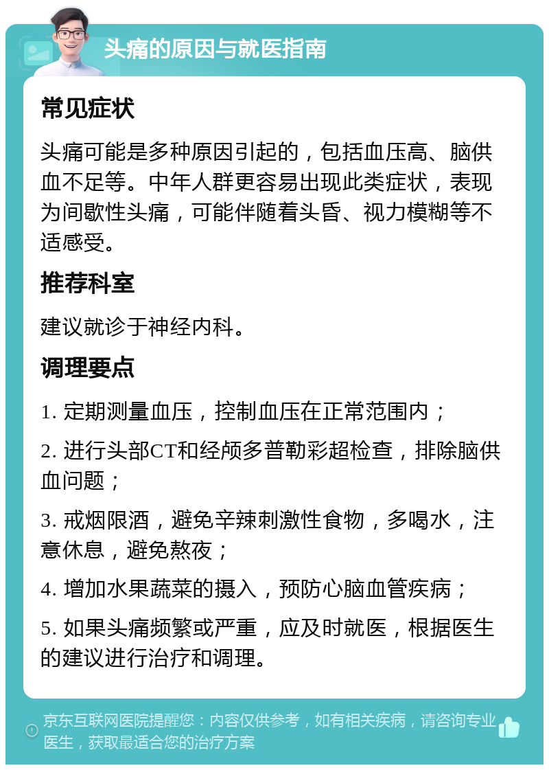 头痛的原因与就医指南 常见症状 头痛可能是多种原因引起的，包括血压高、脑供血不足等。中年人群更容易出现此类症状，表现为间歇性头痛，可能伴随着头昏、视力模糊等不适感受。 推荐科室 建议就诊于神经内科。 调理要点 1. 定期测量血压，控制血压在正常范围内； 2. 进行头部CT和经颅多普勒彩超检查，排除脑供血问题； 3. 戒烟限酒，避免辛辣刺激性食物，多喝水，注意休息，避免熬夜； 4. 增加水果蔬菜的摄入，预防心脑血管疾病； 5. 如果头痛频繁或严重，应及时就医，根据医生的建议进行治疗和调理。