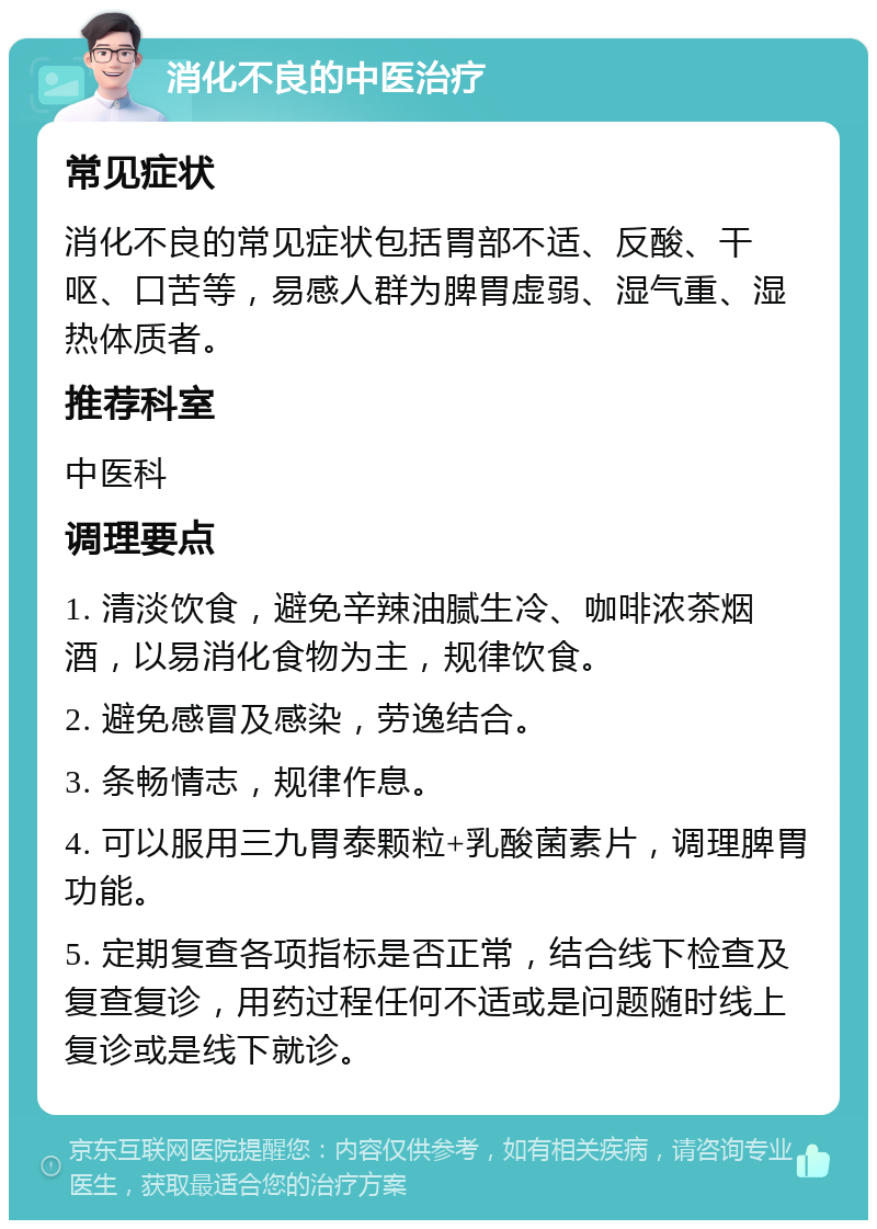 消化不良的中医治疗 常见症状 消化不良的常见症状包括胃部不适、反酸、干呕、口苦等，易感人群为脾胃虚弱、湿气重、湿热体质者。 推荐科室 中医科 调理要点 1. 清淡饮食，避免辛辣油腻生冷、咖啡浓茶烟酒，以易消化食物为主，规律饮食。 2. 避免感冒及感染，劳逸结合。 3. 条畅情志，规律作息。 4. 可以服用三九胃泰颗粒+乳酸菌素片，调理脾胃功能。 5. 定期复查各项指标是否正常，结合线下检查及复查复诊，用药过程任何不适或是问题随时线上复诊或是线下就诊。