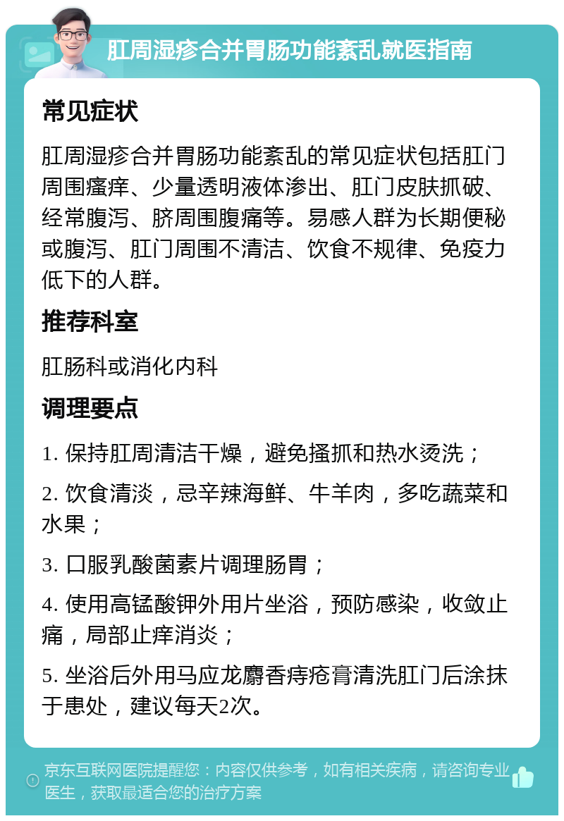 肛周湿疹合并胃肠功能紊乱就医指南 常见症状 肛周湿疹合并胃肠功能紊乱的常见症状包括肛门周围瘙痒、少量透明液体渗出、肛门皮肤抓破、经常腹泻、脐周围腹痛等。易感人群为长期便秘或腹泻、肛门周围不清洁、饮食不规律、免疫力低下的人群。 推荐科室 肛肠科或消化内科 调理要点 1. 保持肛周清洁干燥，避免搔抓和热水烫洗； 2. 饮食清淡，忌辛辣海鲜、牛羊肉，多吃蔬菜和水果； 3. 口服乳酸菌素片调理肠胃； 4. 使用高锰酸钾外用片坐浴，预防感染，收敛止痛，局部止痒消炎； 5. 坐浴后外用马应龙麝香痔疮膏清洗肛门后涂抹于患处，建议每天2次。