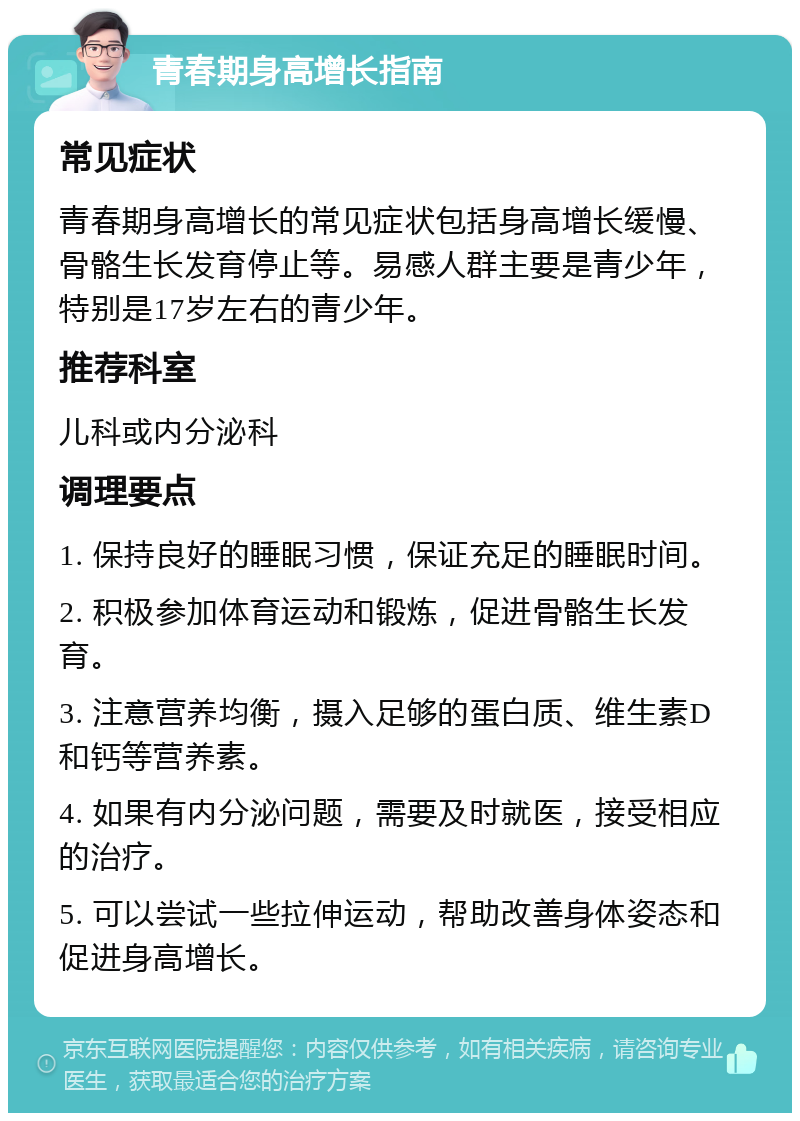 青春期身高增长指南 常见症状 青春期身高增长的常见症状包括身高增长缓慢、骨骼生长发育停止等。易感人群主要是青少年，特别是17岁左右的青少年。 推荐科室 儿科或内分泌科 调理要点 1. 保持良好的睡眠习惯，保证充足的睡眠时间。 2. 积极参加体育运动和锻炼，促进骨骼生长发育。 3. 注意营养均衡，摄入足够的蛋白质、维生素D和钙等营养素。 4. 如果有内分泌问题，需要及时就医，接受相应的治疗。 5. 可以尝试一些拉伸运动，帮助改善身体姿态和促进身高增长。