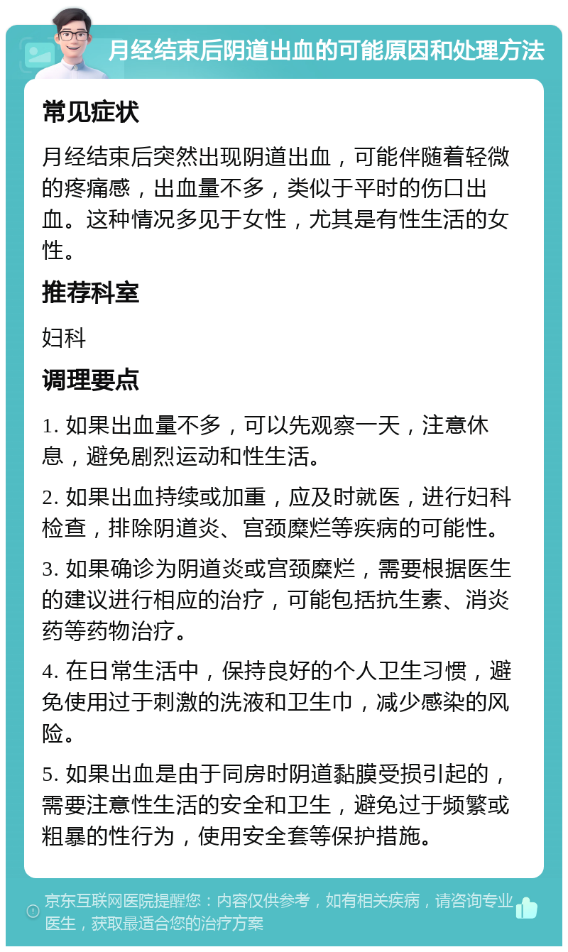 月经结束后阴道出血的可能原因和处理方法 常见症状 月经结束后突然出现阴道出血，可能伴随着轻微的疼痛感，出血量不多，类似于平时的伤口出血。这种情况多见于女性，尤其是有性生活的女性。 推荐科室 妇科 调理要点 1. 如果出血量不多，可以先观察一天，注意休息，避免剧烈运动和性生活。 2. 如果出血持续或加重，应及时就医，进行妇科检查，排除阴道炎、宫颈糜烂等疾病的可能性。 3. 如果确诊为阴道炎或宫颈糜烂，需要根据医生的建议进行相应的治疗，可能包括抗生素、消炎药等药物治疗。 4. 在日常生活中，保持良好的个人卫生习惯，避免使用过于刺激的洗液和卫生巾，减少感染的风险。 5. 如果出血是由于同房时阴道黏膜受损引起的，需要注意性生活的安全和卫生，避免过于频繁或粗暴的性行为，使用安全套等保护措施。