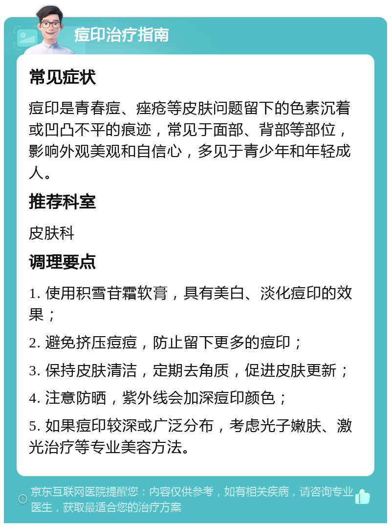 痘印治疗指南 常见症状 痘印是青春痘、痤疮等皮肤问题留下的色素沉着或凹凸不平的痕迹，常见于面部、背部等部位，影响外观美观和自信心，多见于青少年和年轻成人。 推荐科室 皮肤科 调理要点 1. 使用积雪苷霜软膏，具有美白、淡化痘印的效果； 2. 避免挤压痘痘，防止留下更多的痘印； 3. 保持皮肤清洁，定期去角质，促进皮肤更新； 4. 注意防晒，紫外线会加深痘印颜色； 5. 如果痘印较深或广泛分布，考虑光子嫩肤、激光治疗等专业美容方法。