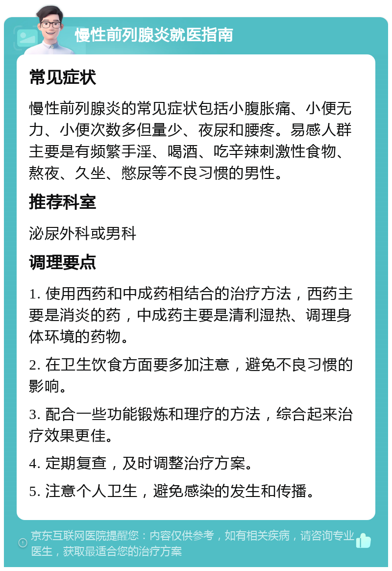 慢性前列腺炎就医指南 常见症状 慢性前列腺炎的常见症状包括小腹胀痛、小便无力、小便次数多但量少、夜尿和腰疼。易感人群主要是有频繁手淫、喝酒、吃辛辣刺激性食物、熬夜、久坐、憋尿等不良习惯的男性。 推荐科室 泌尿外科或男科 调理要点 1. 使用西药和中成药相结合的治疗方法，西药主要是消炎的药，中成药主要是清利湿热、调理身体环境的药物。 2. 在卫生饮食方面要多加注意，避免不良习惯的影响。 3. 配合一些功能锻炼和理疗的方法，综合起来治疗效果更佳。 4. 定期复查，及时调整治疗方案。 5. 注意个人卫生，避免感染的发生和传播。