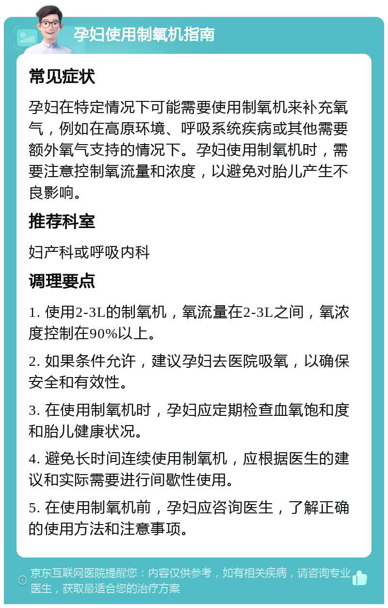 孕妇使用制氧机指南 常见症状 孕妇在特定情况下可能需要使用制氧机来补充氧气，例如在高原环境、呼吸系统疾病或其他需要额外氧气支持的情况下。孕妇使用制氧机时，需要注意控制氧流量和浓度，以避免对胎儿产生不良影响。 推荐科室 妇产科或呼吸内科 调理要点 1. 使用2-3L的制氧机，氧流量在2-3L之间，氧浓度控制在90%以上。 2. 如果条件允许，建议孕妇去医院吸氧，以确保安全和有效性。 3. 在使用制氧机时，孕妇应定期检查血氧饱和度和胎儿健康状况。 4. 避免长时间连续使用制氧机，应根据医生的建议和实际需要进行间歇性使用。 5. 在使用制氧机前，孕妇应咨询医生，了解正确的使用方法和注意事项。