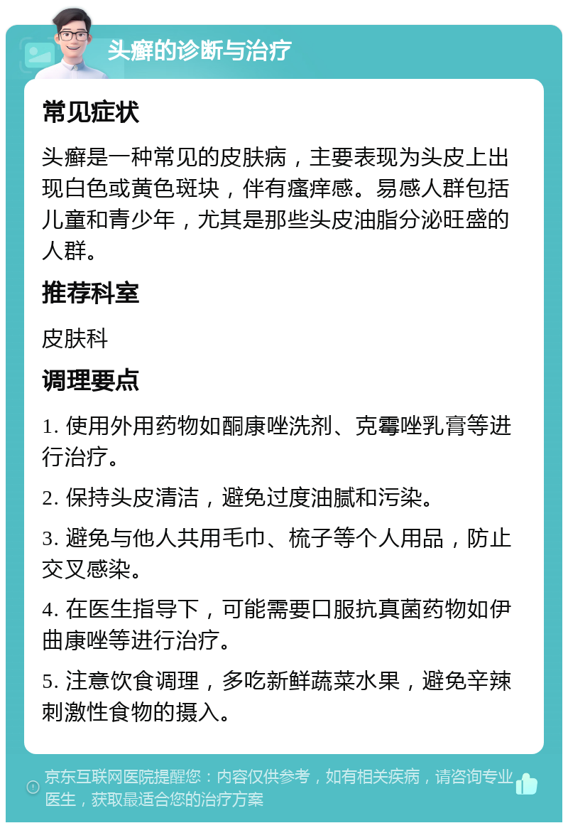 头癣的诊断与治疗 常见症状 头癣是一种常见的皮肤病，主要表现为头皮上出现白色或黄色斑块，伴有瘙痒感。易感人群包括儿童和青少年，尤其是那些头皮油脂分泌旺盛的人群。 推荐科室 皮肤科 调理要点 1. 使用外用药物如酮康唑洗剂、克霉唑乳膏等进行治疗。 2. 保持头皮清洁，避免过度油腻和污染。 3. 避免与他人共用毛巾、梳子等个人用品，防止交叉感染。 4. 在医生指导下，可能需要口服抗真菌药物如伊曲康唑等进行治疗。 5. 注意饮食调理，多吃新鲜蔬菜水果，避免辛辣刺激性食物的摄入。