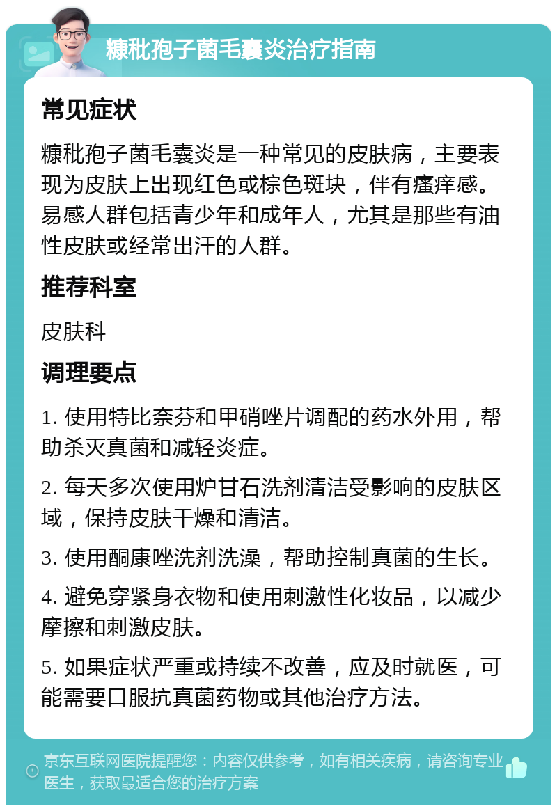 糠秕孢子菌毛囊炎治疗指南 常见症状 糠秕孢子菌毛囊炎是一种常见的皮肤病，主要表现为皮肤上出现红色或棕色斑块，伴有瘙痒感。易感人群包括青少年和成年人，尤其是那些有油性皮肤或经常出汗的人群。 推荐科室 皮肤科 调理要点 1. 使用特比奈芬和甲硝唑片调配的药水外用，帮助杀灭真菌和减轻炎症。 2. 每天多次使用炉甘石洗剂清洁受影响的皮肤区域，保持皮肤干燥和清洁。 3. 使用酮康唑洗剂洗澡，帮助控制真菌的生长。 4. 避免穿紧身衣物和使用刺激性化妆品，以减少摩擦和刺激皮肤。 5. 如果症状严重或持续不改善，应及时就医，可能需要口服抗真菌药物或其他治疗方法。