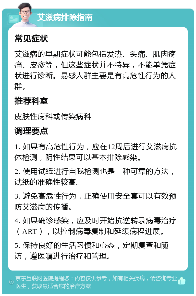 艾滋病排除指南 常见症状 艾滋病的早期症状可能包括发热、头痛、肌肉疼痛、皮疹等，但这些症状并不特异，不能单凭症状进行诊断。易感人群主要是有高危性行为的人群。 推荐科室 皮肤性病科或传染病科 调理要点 1. 如果有高危性行为，应在12周后进行艾滋病抗体检测，阴性结果可以基本排除感染。 2. 使用试纸进行自我检测也是一种可靠的方法，试纸的准确性较高。 3. 避免高危性行为，正确使用安全套可以有效预防艾滋病的传播。 4. 如果确诊感染，应及时开始抗逆转录病毒治疗（ART），以控制病毒复制和延缓病程进展。 5. 保持良好的生活习惯和心态，定期复查和随访，遵医嘱进行治疗和管理。