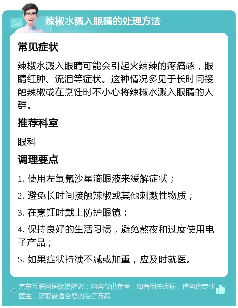 辣椒水溅入眼睛的处理方法 常见症状 辣椒水溅入眼睛可能会引起火辣辣的疼痛感，眼睛红肿、流泪等症状。这种情况多见于长时间接触辣椒或在烹饪时不小心将辣椒水溅入眼睛的人群。 推荐科室 眼科 调理要点 1. 使用左氧氟沙星滴眼液来缓解症状； 2. 避免长时间接触辣椒或其他刺激性物质； 3. 在烹饪时戴上防护眼镜； 4. 保持良好的生活习惯，避免熬夜和过度使用电子产品； 5. 如果症状持续不减或加重，应及时就医。