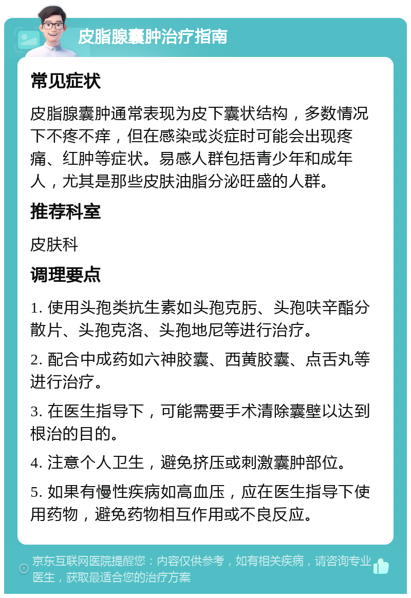 皮脂腺囊肿治疗指南 常见症状 皮脂腺囊肿通常表现为皮下囊状结构，多数情况下不疼不痒，但在感染或炎症时可能会出现疼痛、红肿等症状。易感人群包括青少年和成年人，尤其是那些皮肤油脂分泌旺盛的人群。 推荐科室 皮肤科 调理要点 1. 使用头孢类抗生素如头孢克肟、头孢呋辛酯分散片、头孢克洛、头孢地尼等进行治疗。 2. 配合中成药如六神胶囊、西黄胶囊、点舌丸等进行治疗。 3. 在医生指导下，可能需要手术清除囊壁以达到根治的目的。 4. 注意个人卫生，避免挤压或刺激囊肿部位。 5. 如果有慢性疾病如高血压，应在医生指导下使用药物，避免药物相互作用或不良反应。