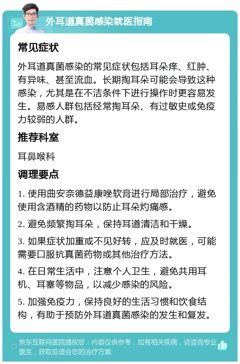 外耳道真菌感染就医指南 常见症状 外耳道真菌感染的常见症状包括耳朵痒、红肿、有异味、甚至流血。长期掏耳朵可能会导致这种感染，尤其是在不洁条件下进行操作时更容易发生。易感人群包括经常掏耳朵、有过敏史或免疫力较弱的人群。 推荐科室 耳鼻喉科 调理要点 1. 使用曲安奈德益康唑软膏进行局部治疗，避免使用含酒精的药物以防止耳朵灼痛感。 2. 避免频繁掏耳朵，保持耳道清洁和干燥。 3. 如果症状加重或不见好转，应及时就医，可能需要口服抗真菌药物或其他治疗方法。 4. 在日常生活中，注意个人卫生，避免共用耳机、耳塞等物品，以减少感染的风险。 5. 加强免疫力，保持良好的生活习惯和饮食结构，有助于预防外耳道真菌感染的发生和复发。