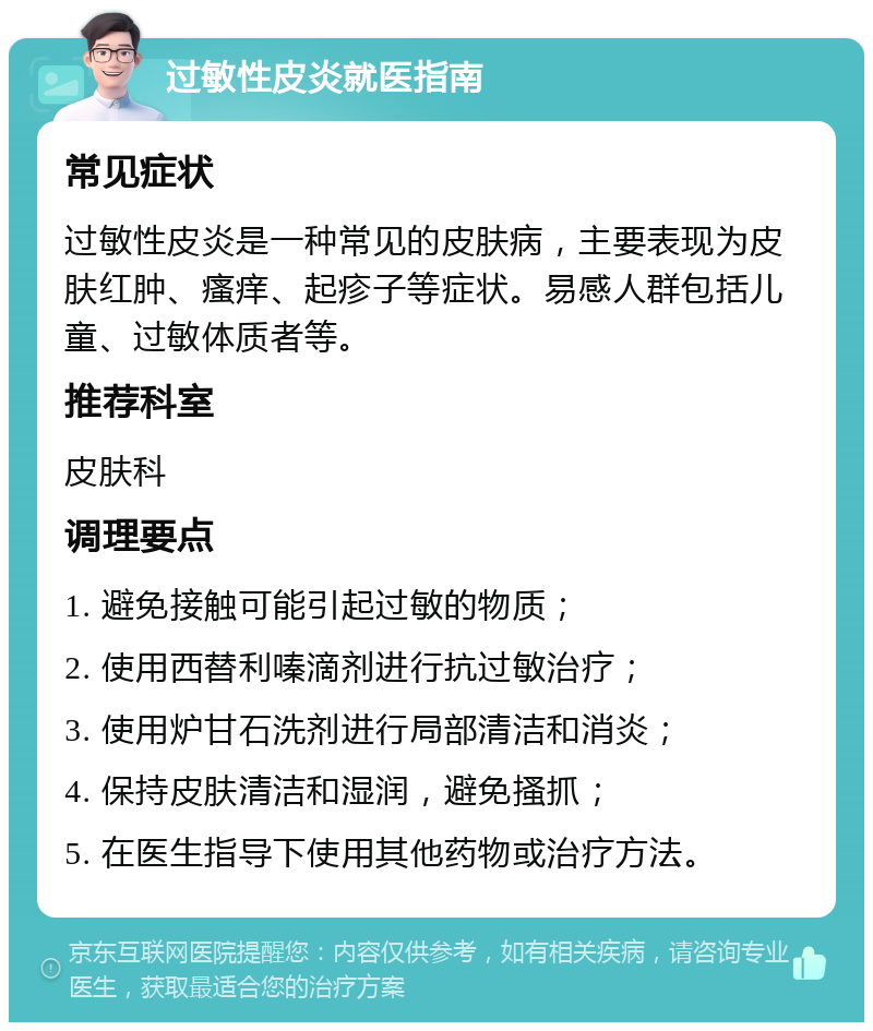 过敏性皮炎就医指南 常见症状 过敏性皮炎是一种常见的皮肤病，主要表现为皮肤红肿、瘙痒、起疹子等症状。易感人群包括儿童、过敏体质者等。 推荐科室 皮肤科 调理要点 1. 避免接触可能引起过敏的物质； 2. 使用西替利嗪滴剂进行抗过敏治疗； 3. 使用炉甘石洗剂进行局部清洁和消炎； 4. 保持皮肤清洁和湿润，避免搔抓； 5. 在医生指导下使用其他药物或治疗方法。