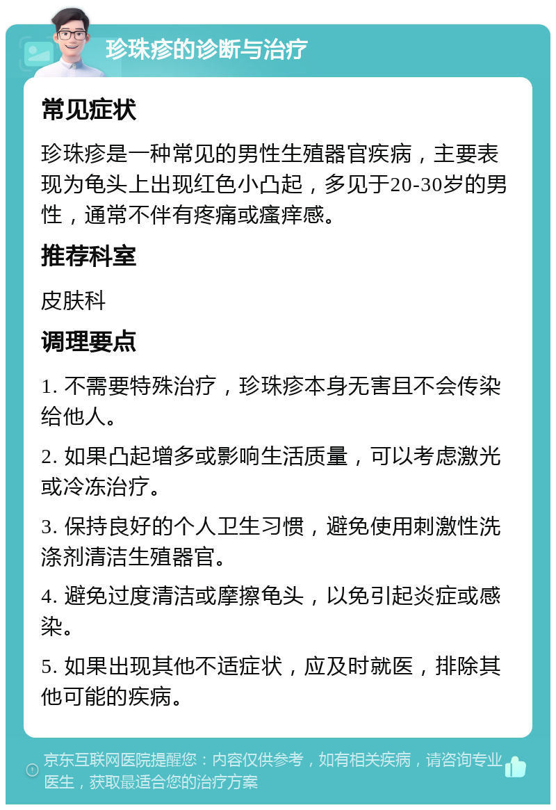 珍珠疹的诊断与治疗 常见症状 珍珠疹是一种常见的男性生殖器官疾病，主要表现为龟头上出现红色小凸起，多见于20-30岁的男性，通常不伴有疼痛或瘙痒感。 推荐科室 皮肤科 调理要点 1. 不需要特殊治疗，珍珠疹本身无害且不会传染给他人。 2. 如果凸起增多或影响生活质量，可以考虑激光或冷冻治疗。 3. 保持良好的个人卫生习惯，避免使用刺激性洗涤剂清洁生殖器官。 4. 避免过度清洁或摩擦龟头，以免引起炎症或感染。 5. 如果出现其他不适症状，应及时就医，排除其他可能的疾病。