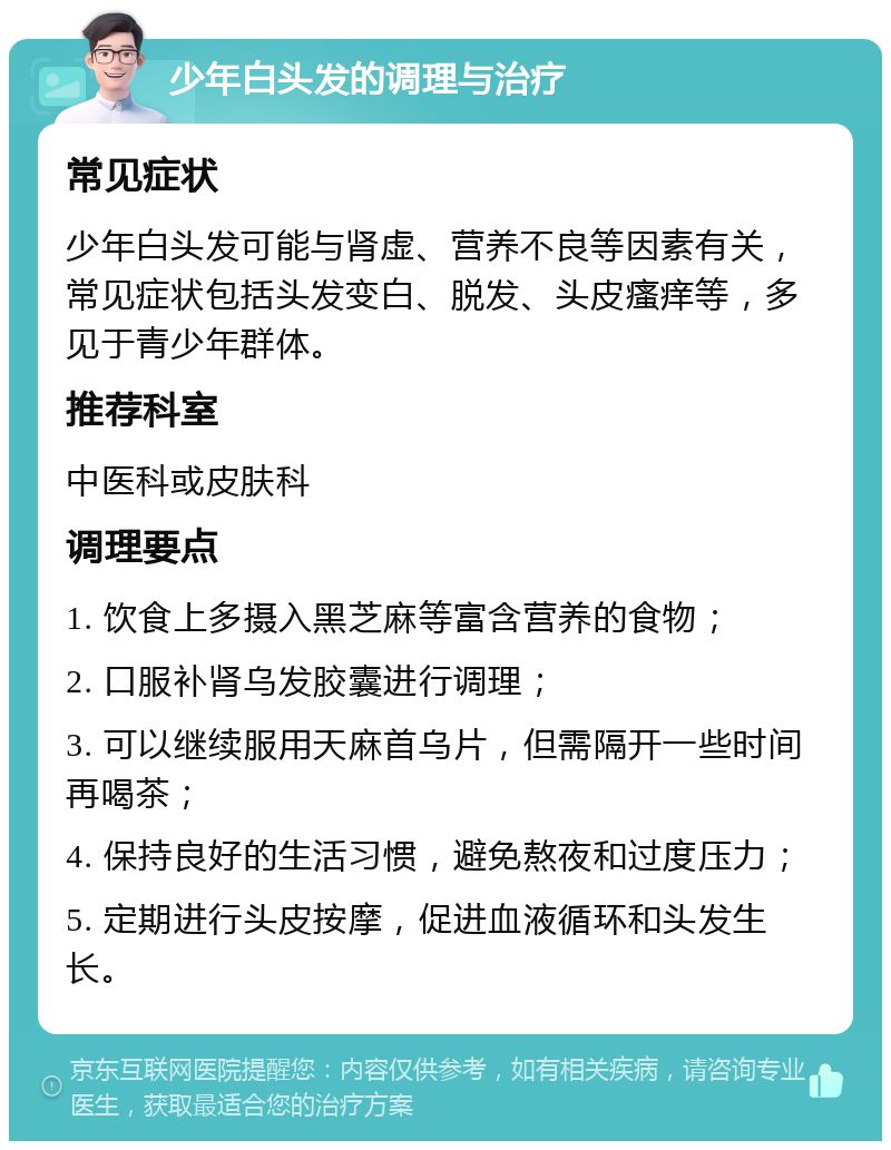 少年白头发的调理与治疗 常见症状 少年白头发可能与肾虚、营养不良等因素有关，常见症状包括头发变白、脱发、头皮瘙痒等，多见于青少年群体。 推荐科室 中医科或皮肤科 调理要点 1. 饮食上多摄入黑芝麻等富含营养的食物； 2. 口服补肾乌发胶囊进行调理； 3. 可以继续服用天麻首乌片，但需隔开一些时间再喝茶； 4. 保持良好的生活习惯，避免熬夜和过度压力； 5. 定期进行头皮按摩，促进血液循环和头发生长。