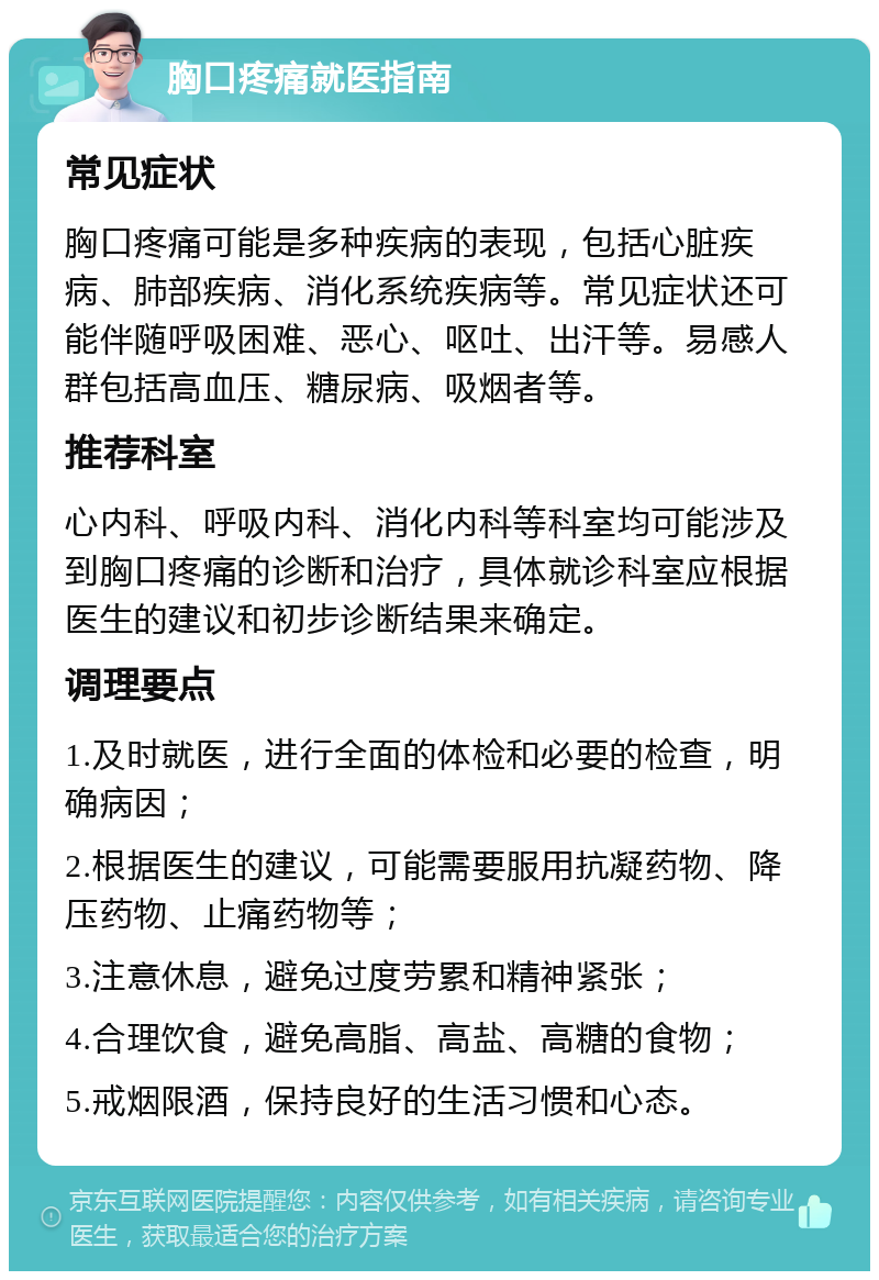 胸口疼痛就医指南 常见症状 胸口疼痛可能是多种疾病的表现，包括心脏疾病、肺部疾病、消化系统疾病等。常见症状还可能伴随呼吸困难、恶心、呕吐、出汗等。易感人群包括高血压、糖尿病、吸烟者等。 推荐科室 心内科、呼吸内科、消化内科等科室均可能涉及到胸口疼痛的诊断和治疗，具体就诊科室应根据医生的建议和初步诊断结果来确定。 调理要点 1.及时就医，进行全面的体检和必要的检查，明确病因； 2.根据医生的建议，可能需要服用抗凝药物、降压药物、止痛药物等； 3.注意休息，避免过度劳累和精神紧张； 4.合理饮食，避免高脂、高盐、高糖的食物； 5.戒烟限酒，保持良好的生活习惯和心态。