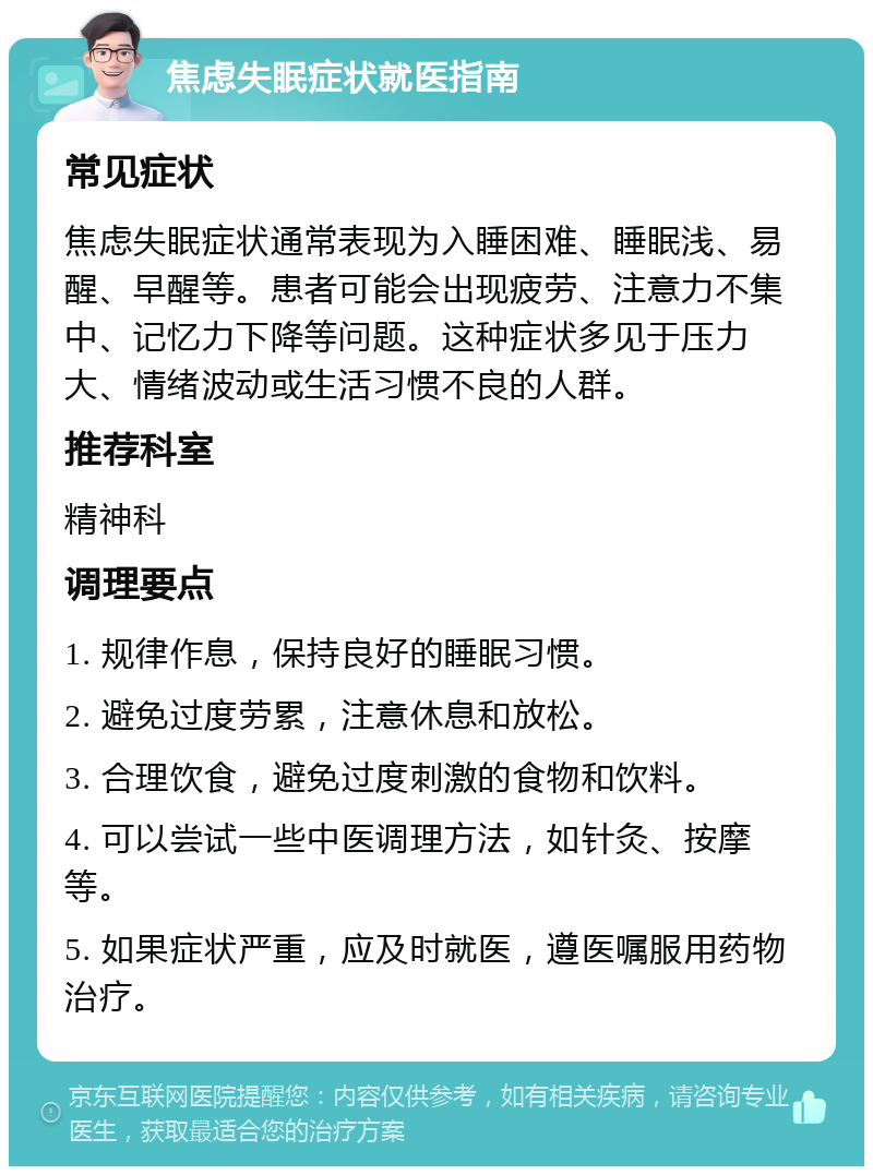 焦虑失眠症状就医指南 常见症状 焦虑失眠症状通常表现为入睡困难、睡眠浅、易醒、早醒等。患者可能会出现疲劳、注意力不集中、记忆力下降等问题。这种症状多见于压力大、情绪波动或生活习惯不良的人群。 推荐科室 精神科 调理要点 1. 规律作息，保持良好的睡眠习惯。 2. 避免过度劳累，注意休息和放松。 3. 合理饮食，避免过度刺激的食物和饮料。 4. 可以尝试一些中医调理方法，如针灸、按摩等。 5. 如果症状严重，应及时就医，遵医嘱服用药物治疗。