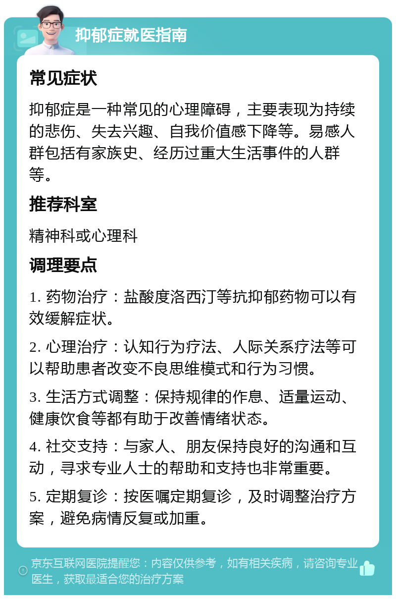 抑郁症就医指南 常见症状 抑郁症是一种常见的心理障碍，主要表现为持续的悲伤、失去兴趣、自我价值感下降等。易感人群包括有家族史、经历过重大生活事件的人群等。 推荐科室 精神科或心理科 调理要点 1. 药物治疗：盐酸度洛西汀等抗抑郁药物可以有效缓解症状。 2. 心理治疗：认知行为疗法、人际关系疗法等可以帮助患者改变不良思维模式和行为习惯。 3. 生活方式调整：保持规律的作息、适量运动、健康饮食等都有助于改善情绪状态。 4. 社交支持：与家人、朋友保持良好的沟通和互动，寻求专业人士的帮助和支持也非常重要。 5. 定期复诊：按医嘱定期复诊，及时调整治疗方案，避免病情反复或加重。