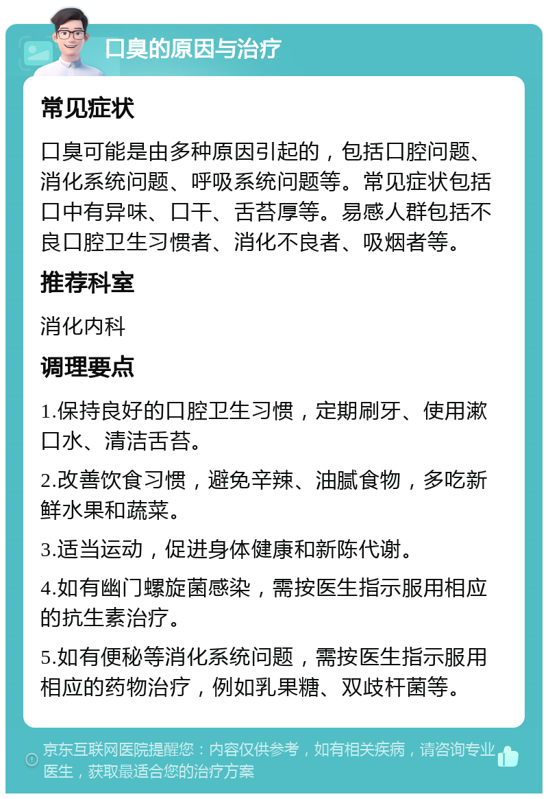 口臭的原因与治疗 常见症状 口臭可能是由多种原因引起的，包括口腔问题、消化系统问题、呼吸系统问题等。常见症状包括口中有异味、口干、舌苔厚等。易感人群包括不良口腔卫生习惯者、消化不良者、吸烟者等。 推荐科室 消化内科 调理要点 1.保持良好的口腔卫生习惯，定期刷牙、使用漱口水、清洁舌苔。 2.改善饮食习惯，避免辛辣、油腻食物，多吃新鲜水果和蔬菜。 3.适当运动，促进身体健康和新陈代谢。 4.如有幽门螺旋菌感染，需按医生指示服用相应的抗生素治疗。 5.如有便秘等消化系统问题，需按医生指示服用相应的药物治疗，例如乳果糖、双歧杆菌等。