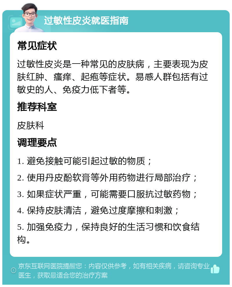 过敏性皮炎就医指南 常见症状 过敏性皮炎是一种常见的皮肤病，主要表现为皮肤红肿、瘙痒、起疱等症状。易感人群包括有过敏史的人、免疫力低下者等。 推荐科室 皮肤科 调理要点 1. 避免接触可能引起过敏的物质； 2. 使用丹皮酚软膏等外用药物进行局部治疗； 3. 如果症状严重，可能需要口服抗过敏药物； 4. 保持皮肤清洁，避免过度摩擦和刺激； 5. 加强免疫力，保持良好的生活习惯和饮食结构。