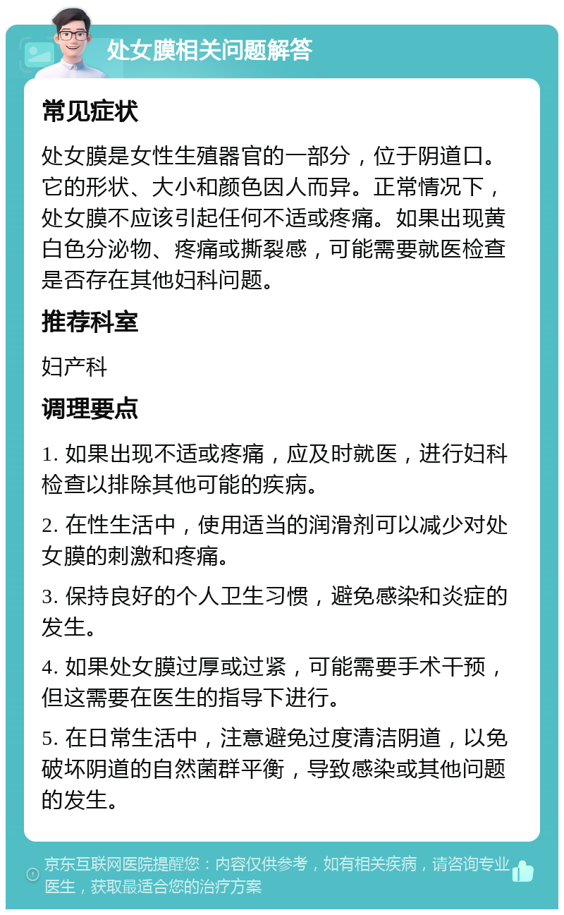 处女膜相关问题解答 常见症状 处女膜是女性生殖器官的一部分，位于阴道口。它的形状、大小和颜色因人而异。正常情况下，处女膜不应该引起任何不适或疼痛。如果出现黄白色分泌物、疼痛或撕裂感，可能需要就医检查是否存在其他妇科问题。 推荐科室 妇产科 调理要点 1. 如果出现不适或疼痛，应及时就医，进行妇科检查以排除其他可能的疾病。 2. 在性生活中，使用适当的润滑剂可以减少对处女膜的刺激和疼痛。 3. 保持良好的个人卫生习惯，避免感染和炎症的发生。 4. 如果处女膜过厚或过紧，可能需要手术干预，但这需要在医生的指导下进行。 5. 在日常生活中，注意避免过度清洁阴道，以免破坏阴道的自然菌群平衡，导致感染或其他问题的发生。