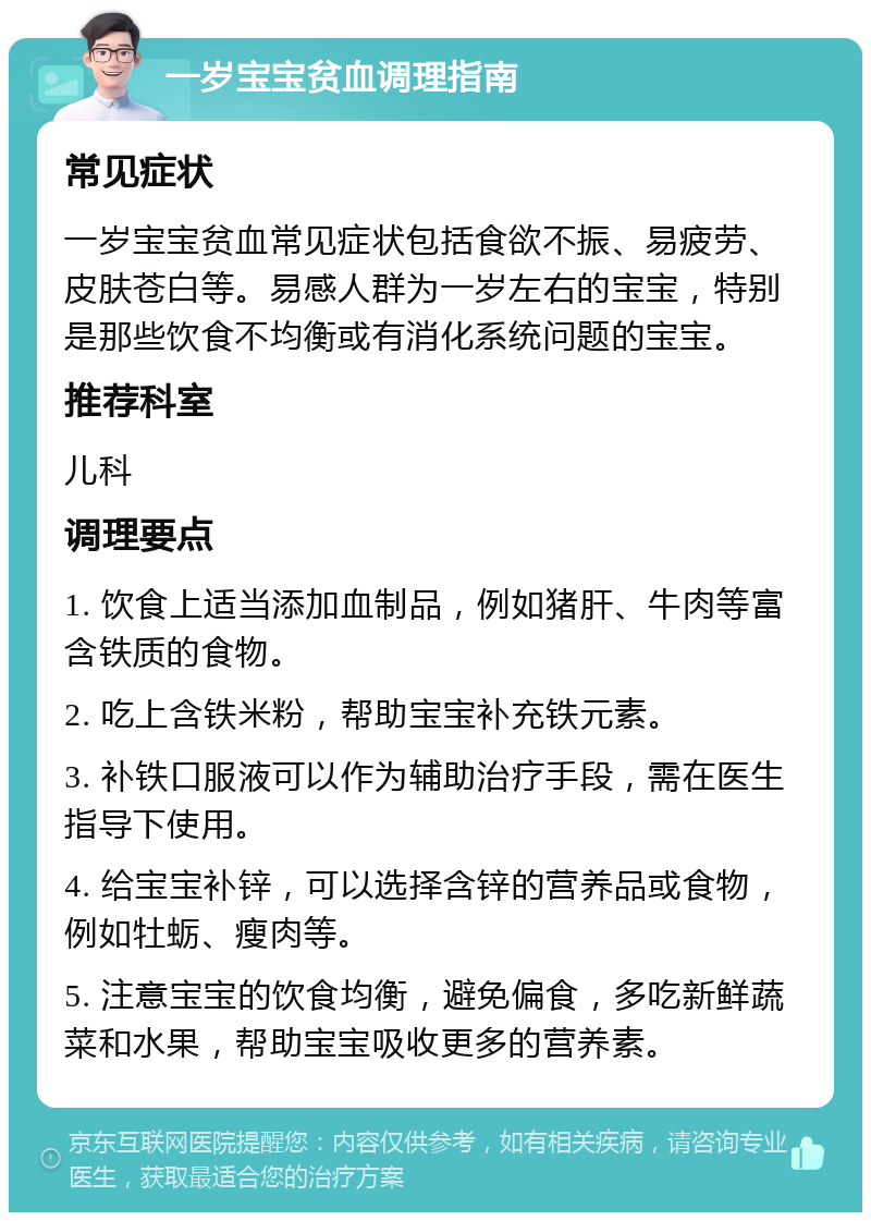 一岁宝宝贫血调理指南 常见症状 一岁宝宝贫血常见症状包括食欲不振、易疲劳、皮肤苍白等。易感人群为一岁左右的宝宝，特别是那些饮食不均衡或有消化系统问题的宝宝。 推荐科室 儿科 调理要点 1. 饮食上适当添加血制品，例如猪肝、牛肉等富含铁质的食物。 2. 吃上含铁米粉，帮助宝宝补充铁元素。 3. 补铁口服液可以作为辅助治疗手段，需在医生指导下使用。 4. 给宝宝补锌，可以选择含锌的营养品或食物，例如牡蛎、瘦肉等。 5. 注意宝宝的饮食均衡，避免偏食，多吃新鲜蔬菜和水果，帮助宝宝吸收更多的营养素。