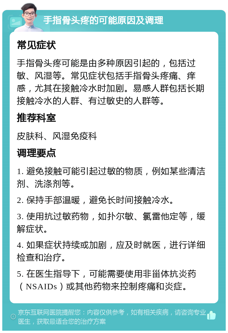 手指骨头疼的可能原因及调理 常见症状 手指骨头疼可能是由多种原因引起的，包括过敏、风湿等。常见症状包括手指骨头疼痛、痒感，尤其在接触冷水时加剧。易感人群包括长期接触冷水的人群、有过敏史的人群等。 推荐科室 皮肤科、风湿免疫科 调理要点 1. 避免接触可能引起过敏的物质，例如某些清洁剂、洗涤剂等。 2. 保持手部温暖，避免长时间接触冷水。 3. 使用抗过敏药物，如扑尔敏、氯雷他定等，缓解症状。 4. 如果症状持续或加剧，应及时就医，进行详细检查和治疗。 5. 在医生指导下，可能需要使用非甾体抗炎药（NSAIDs）或其他药物来控制疼痛和炎症。