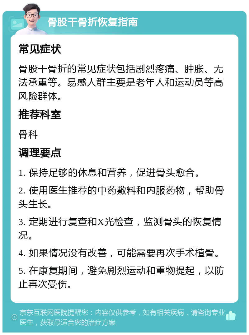 骨股干骨折恢复指南 常见症状 骨股干骨折的常见症状包括剧烈疼痛、肿胀、无法承重等。易感人群主要是老年人和运动员等高风险群体。 推荐科室 骨科 调理要点 1. 保持足够的休息和营养，促进骨头愈合。 2. 使用医生推荐的中药敷料和内服药物，帮助骨头生长。 3. 定期进行复查和X光检查，监测骨头的恢复情况。 4. 如果情况没有改善，可能需要再次手术植骨。 5. 在康复期间，避免剧烈运动和重物提起，以防止再次受伤。