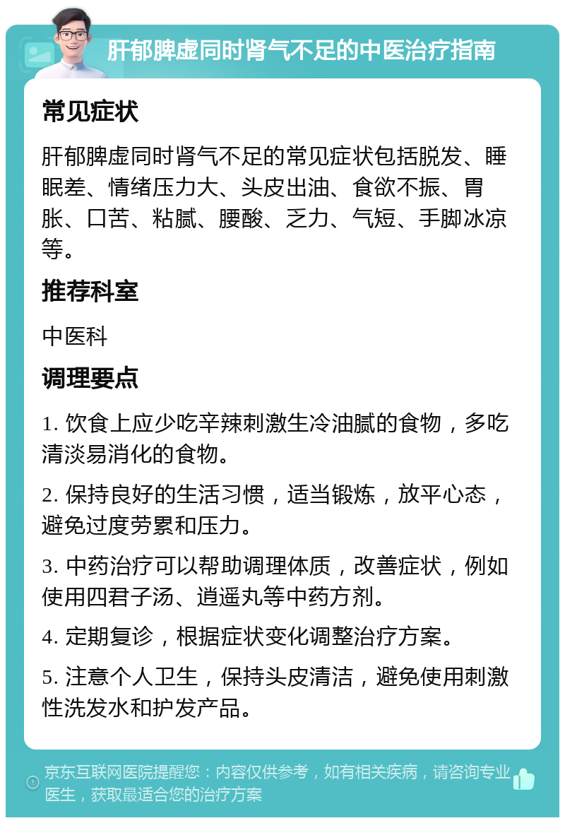 肝郁脾虚同时肾气不足的中医治疗指南 常见症状 肝郁脾虚同时肾气不足的常见症状包括脱发、睡眠差、情绪压力大、头皮出油、食欲不振、胃胀、口苦、粘腻、腰酸、乏力、气短、手脚冰凉等。 推荐科室 中医科 调理要点 1. 饮食上应少吃辛辣刺激生冷油腻的食物，多吃清淡易消化的食物。 2. 保持良好的生活习惯，适当锻炼，放平心态，避免过度劳累和压力。 3. 中药治疗可以帮助调理体质，改善症状，例如使用四君子汤、逍遥丸等中药方剂。 4. 定期复诊，根据症状变化调整治疗方案。 5. 注意个人卫生，保持头皮清洁，避免使用刺激性洗发水和护发产品。