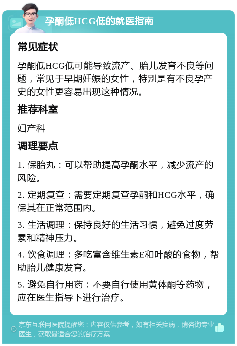 孕酮低HCG低的就医指南 常见症状 孕酮低HCG低可能导致流产、胎儿发育不良等问题，常见于早期妊娠的女性，特别是有不良孕产史的女性更容易出现这种情况。 推荐科室 妇产科 调理要点 1. 保胎丸：可以帮助提高孕酮水平，减少流产的风险。 2. 定期复查：需要定期复查孕酮和HCG水平，确保其在正常范围内。 3. 生活调理：保持良好的生活习惯，避免过度劳累和精神压力。 4. 饮食调理：多吃富含维生素E和叶酸的食物，帮助胎儿健康发育。 5. 避免自行用药：不要自行使用黄体酮等药物，应在医生指导下进行治疗。