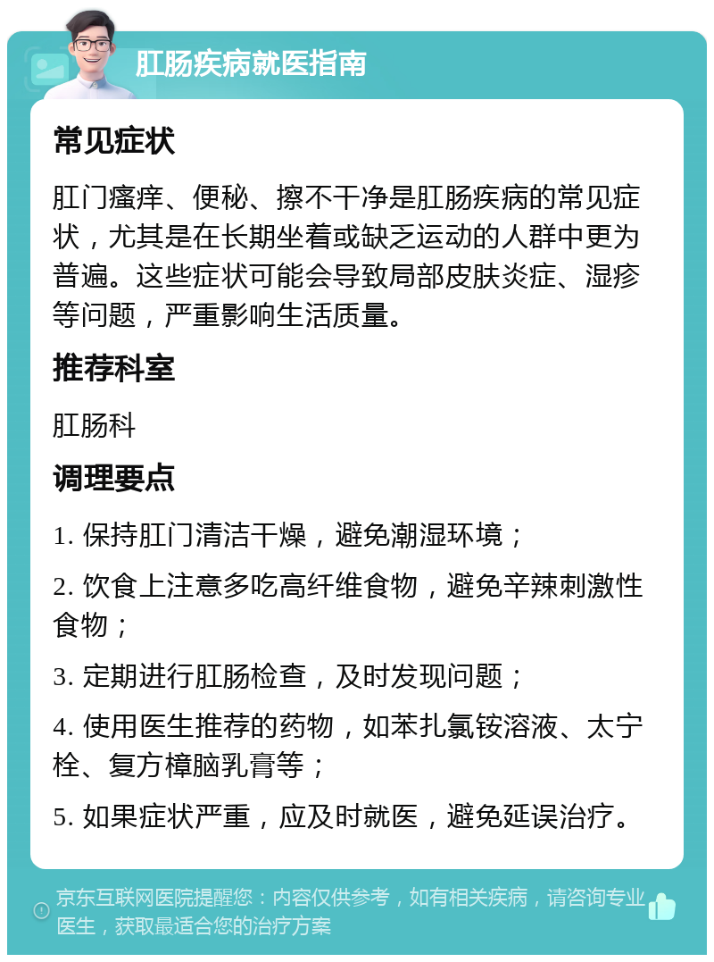 肛肠疾病就医指南 常见症状 肛门瘙痒、便秘、擦不干净是肛肠疾病的常见症状，尤其是在长期坐着或缺乏运动的人群中更为普遍。这些症状可能会导致局部皮肤炎症、湿疹等问题，严重影响生活质量。 推荐科室 肛肠科 调理要点 1. 保持肛门清洁干燥，避免潮湿环境； 2. 饮食上注意多吃高纤维食物，避免辛辣刺激性食物； 3. 定期进行肛肠检查，及时发现问题； 4. 使用医生推荐的药物，如苯扎氯铵溶液、太宁栓、复方樟脑乳膏等； 5. 如果症状严重，应及时就医，避免延误治疗。