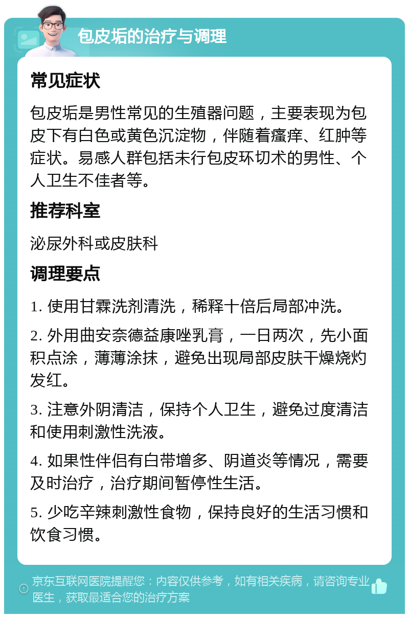 包皮垢的治疗与调理 常见症状 包皮垢是男性常见的生殖器问题，主要表现为包皮下有白色或黄色沉淀物，伴随着瘙痒、红肿等症状。易感人群包括未行包皮环切术的男性、个人卫生不佳者等。 推荐科室 泌尿外科或皮肤科 调理要点 1. 使用甘霖洗剂清洗，稀释十倍后局部冲洗。 2. 外用曲安奈德益康唑乳膏，一日两次，先小面积点涂，薄薄涂抹，避免出现局部皮肤干燥烧灼发红。 3. 注意外阴清洁，保持个人卫生，避免过度清洁和使用刺激性洗液。 4. 如果性伴侣有白带增多、阴道炎等情况，需要及时治疗，治疗期间暂停性生活。 5. 少吃辛辣刺激性食物，保持良好的生活习惯和饮食习惯。