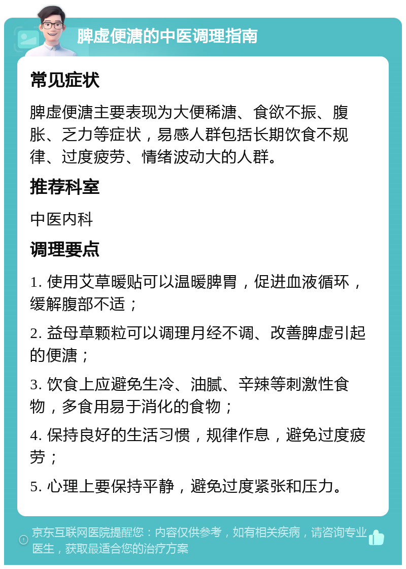 脾虚便溏的中医调理指南 常见症状 脾虚便溏主要表现为大便稀溏、食欲不振、腹胀、乏力等症状，易感人群包括长期饮食不规律、过度疲劳、情绪波动大的人群。 推荐科室 中医内科 调理要点 1. 使用艾草暖贴可以温暖脾胃，促进血液循环，缓解腹部不适； 2. 益母草颗粒可以调理月经不调、改善脾虚引起的便溏； 3. 饮食上应避免生冷、油腻、辛辣等刺激性食物，多食用易于消化的食物； 4. 保持良好的生活习惯，规律作息，避免过度疲劳； 5. 心理上要保持平静，避免过度紧张和压力。