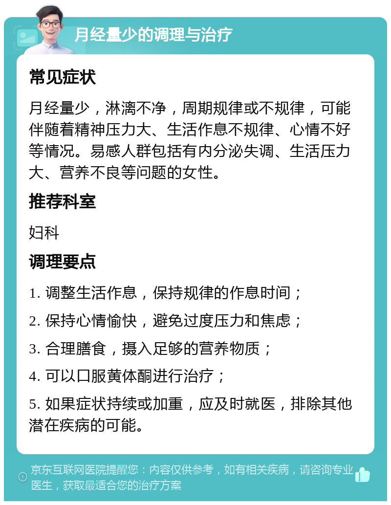 月经量少的调理与治疗 常见症状 月经量少，淋漓不净，周期规律或不规律，可能伴随着精神压力大、生活作息不规律、心情不好等情况。易感人群包括有内分泌失调、生活压力大、营养不良等问题的女性。 推荐科室 妇科 调理要点 1. 调整生活作息，保持规律的作息时间； 2. 保持心情愉快，避免过度压力和焦虑； 3. 合理膳食，摄入足够的营养物质； 4. 可以口服黄体酮进行治疗； 5. 如果症状持续或加重，应及时就医，排除其他潜在疾病的可能。