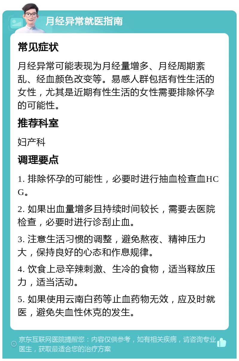 月经异常就医指南 常见症状 月经异常可能表现为月经量增多、月经周期紊乱、经血颜色改变等。易感人群包括有性生活的女性，尤其是近期有性生活的女性需要排除怀孕的可能性。 推荐科室 妇产科 调理要点 1. 排除怀孕的可能性，必要时进行抽血检查血HCG。 2. 如果出血量增多且持续时间较长，需要去医院检查，必要时进行诊刮止血。 3. 注意生活习惯的调整，避免熬夜、精神压力大，保持良好的心态和作息规律。 4. 饮食上忌辛辣刺激、生冷的食物，适当释放压力，适当活动。 5. 如果使用云南白药等止血药物无效，应及时就医，避免失血性休克的发生。