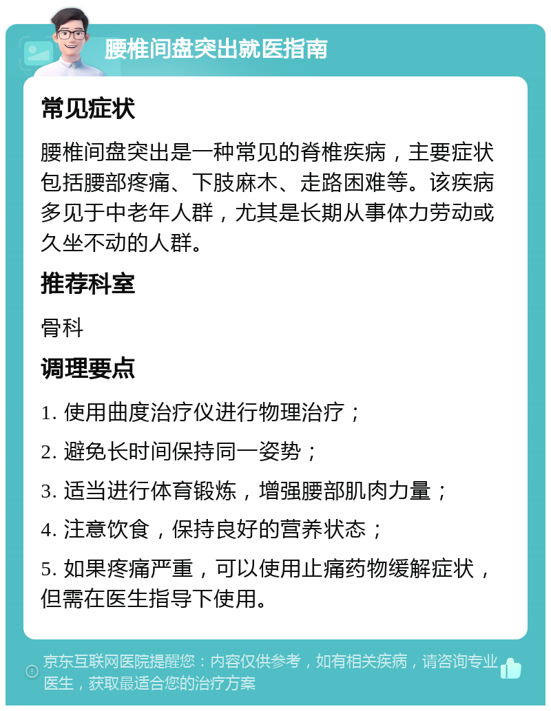 腰椎间盘突出就医指南 常见症状 腰椎间盘突出是一种常见的脊椎疾病，主要症状包括腰部疼痛、下肢麻木、走路困难等。该疾病多见于中老年人群，尤其是长期从事体力劳动或久坐不动的人群。 推荐科室 骨科 调理要点 1. 使用曲度治疗仪进行物理治疗； 2. 避免长时间保持同一姿势； 3. 适当进行体育锻炼，增强腰部肌肉力量； 4. 注意饮食，保持良好的营养状态； 5. 如果疼痛严重，可以使用止痛药物缓解症状，但需在医生指导下使用。