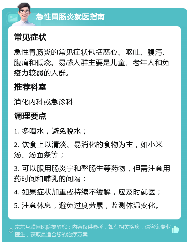 急性胃肠炎就医指南 常见症状 急性胃肠炎的常见症状包括恶心、呕吐、腹泻、腹痛和低烧。易感人群主要是儿童、老年人和免疫力较弱的人群。 推荐科室 消化内科或急诊科 调理要点 1. 多喝水，避免脱水； 2. 饮食上以清淡、易消化的食物为主，如小米汤、汤面条等； 3. 可以服用肠炎宁和整肠生等药物，但需注意用药时间和哺乳的间隔； 4. 如果症状加重或持续不缓解，应及时就医； 5. 注意休息，避免过度劳累，监测体温变化。