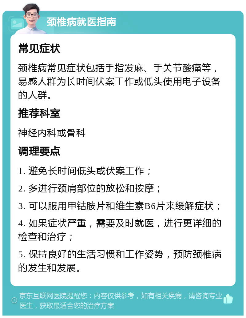 颈椎病就医指南 常见症状 颈椎病常见症状包括手指发麻、手关节酸痛等，易感人群为长时间伏案工作或低头使用电子设备的人群。 推荐科室 神经内科或骨科 调理要点 1. 避免长时间低头或伏案工作； 2. 多进行颈肩部位的放松和按摩； 3. 可以服用甲钴胺片和维生素B6片来缓解症状； 4. 如果症状严重，需要及时就医，进行更详细的检查和治疗； 5. 保持良好的生活习惯和工作姿势，预防颈椎病的发生和发展。