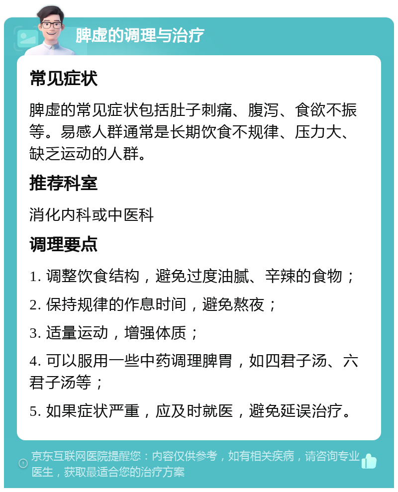 脾虚的调理与治疗 常见症状 脾虚的常见症状包括肚子刺痛、腹泻、食欲不振等。易感人群通常是长期饮食不规律、压力大、缺乏运动的人群。 推荐科室 消化内科或中医科 调理要点 1. 调整饮食结构，避免过度油腻、辛辣的食物； 2. 保持规律的作息时间，避免熬夜； 3. 适量运动，增强体质； 4. 可以服用一些中药调理脾胃，如四君子汤、六君子汤等； 5. 如果症状严重，应及时就医，避免延误治疗。